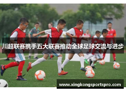 川超联赛携手五大联赛推动全球足球交流与进步